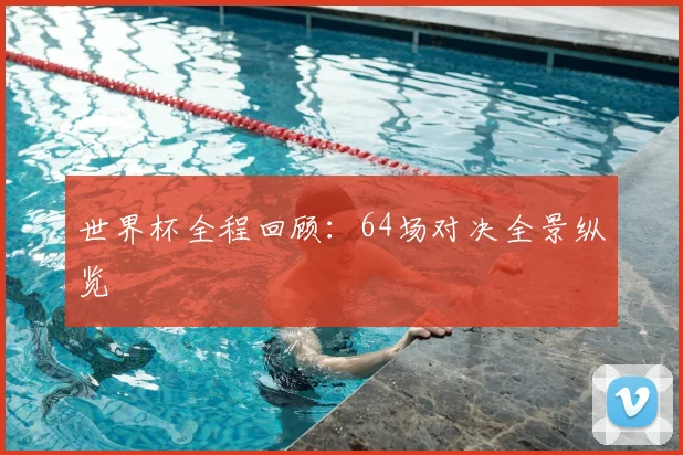 世界杯全程回顾:64场对决全景纵览