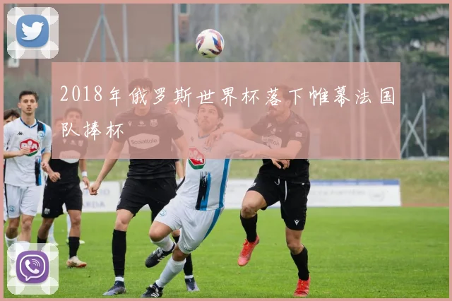 2018年俄罗斯世界杯落下帷幕法国队捧杯