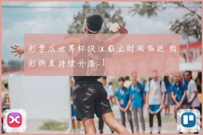 彩票店世界杯投注截止时间临近 购彩热度持续升温_1